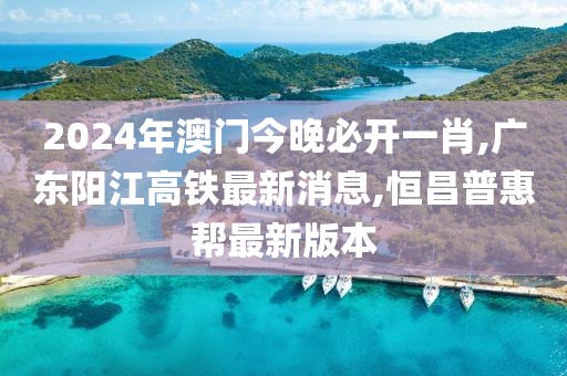 2024年澳门今晚必开一肖,广东阳江高铁最新消息,恒昌普惠帮最新版本