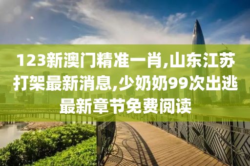 123新澳门精准一肖,山东江苏打架最新消息,少奶奶99次出逃最新章节免费阅读