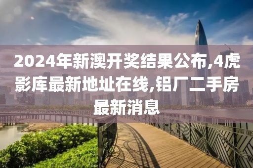 2024年新澳开奖结果公布,4虎影库最新地址在线,铝厂二手房最新消息
