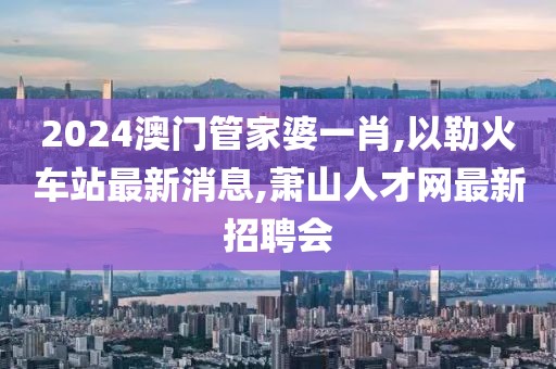 2024澳门管家婆一肖,以勒火车站最新消息,萧山人才网最新招聘会