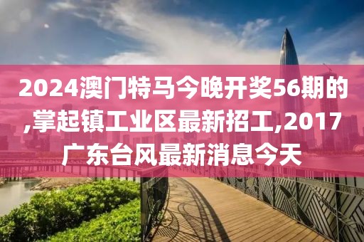 2024澳门特马今晚开奖56期的,掌起镇工业区最新招工,2017广东台风最新消息今天