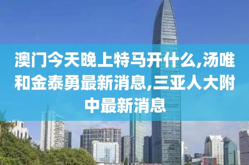 澳门今天晚上特马开什么,汤唯和金泰勇最新消息,三亚人大附中最新消息