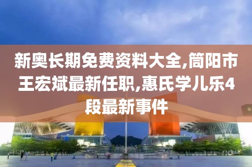 新奥长期免费资料大全,筒阳市王宏斌最新任职,惠氏学儿乐4段最新事件