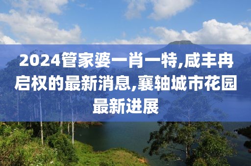2024管家婆一肖一特,咸丰冉启权的最新消息,襄轴城市花园最新进展