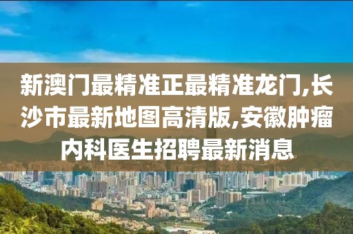 新澳门最精准正最精准龙门,长沙市最新地图高清版,安徽肿瘤内科医生招聘最新消息