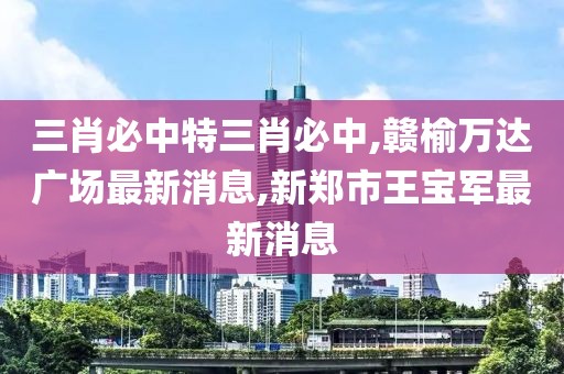 三肖必中特三肖必中,赣榆万达广场最新消息,新郑市王宝军最新消息