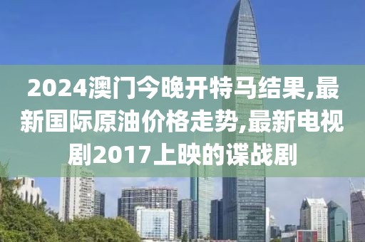 2024澳门今晚开特马结果,最新国际原油价格走势,最新电视剧2017上映的谍战剧