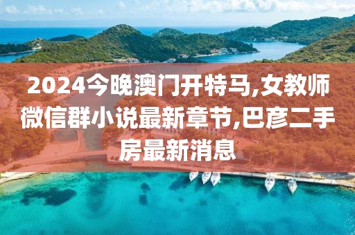 2024今晚澳门开特马,女教师微信群小说最新章节,巴彦二手房最新消息