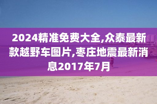 2024精准免费大全,众泰最新款越野车图片,枣庄地震最新消息2017年7月
