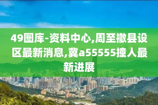 49图库-资料中心,周至撤县设区最新消息,冀a55555撞人最新进展