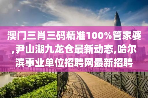 澳门三肖三码精准100%管家婆,尹山湖九龙仓最新动态,哈尔滨事业单位招聘网最新招聘