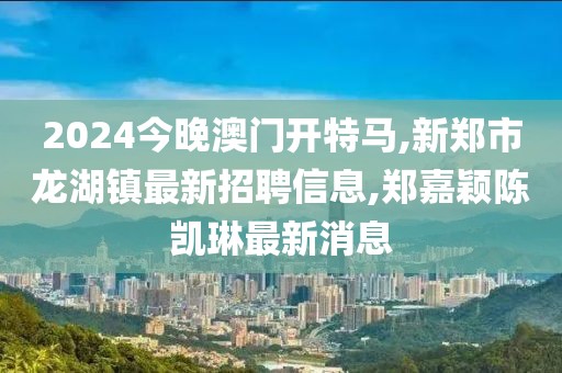 2024今晚澳门开特马,新郑市龙湖镇最新招聘信息,郑嘉颖陈凯琳最新消息