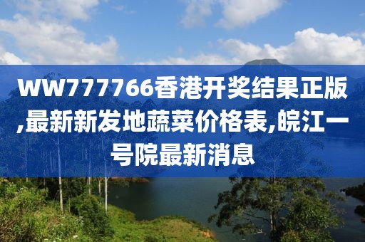 WW777766香港开奖结果正版,最新新发地蔬菜价格表,皖江一号院最新消息