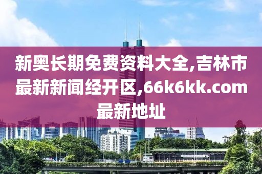 新奥长期免费资料大全,吉林市最新新闻经开区,66k6kk.com最新地址