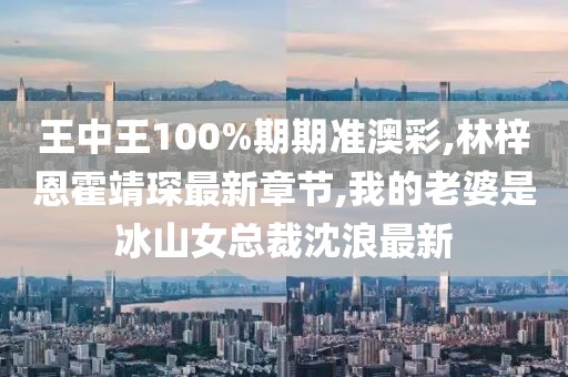 王中王100%期期准澳彩,林梓恩霍靖琛最新章节,我的老婆是冰山女总裁沈浪最新