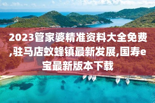 2023管家婆精准资料大全免费,驻马店蚁蜂镇最新发展,国寿e宝最新版本下载