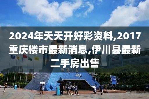 2024年天天开好彩资料,2017重庆楼市最新消息,伊川县最新二手房出售
