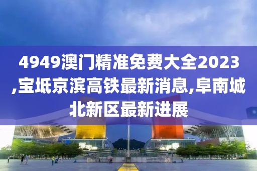 4949澳门精准免费大全2023,宝坻京滨高铁最新消息,阜南城北新区最新进展