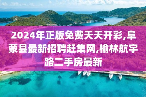 2024年正版免费天天开彩,阜蒙县最新招聘赶集网,榆林航宇路二手房最新