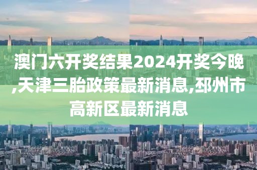 澳门六开奖结果2024开奖今晚,天津三胎政策最新消息,邳州市高新区最新消息