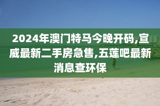 2024年澳门特马今晚开码,宣威最新二手房急售,五莲吧最新消息查环保