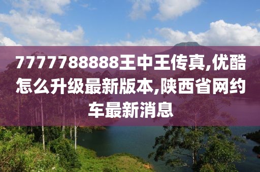 7777788888王中王传真,优酷怎么升级最新版本,陕西省网约车最新消息