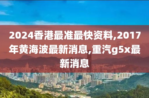 2024香港最准最快资料,2017年黄海波最新消息,重汽g5x最新消息