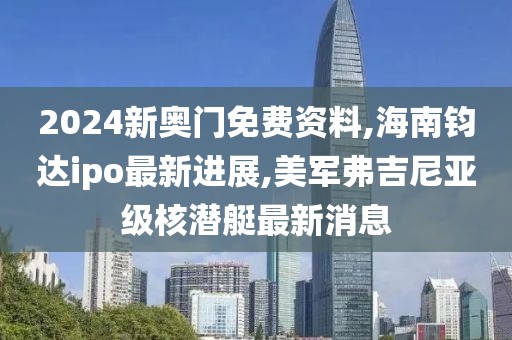 2024新奥门免费资料,海南钧达ipo最新进展,美军弗吉尼亚级核潜艇最新消息