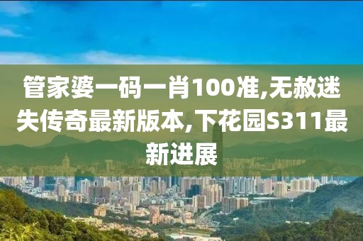 管家婆一码一肖100准,无赦迷失传奇最新版本,下花园S311最新进展