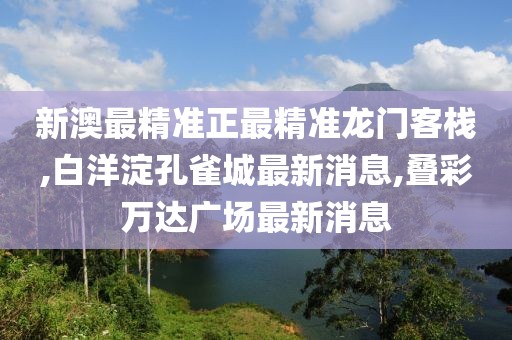 新澳最精准正最精准龙门客栈,白洋淀孔雀城最新消息,叠彩万达广场最新消息