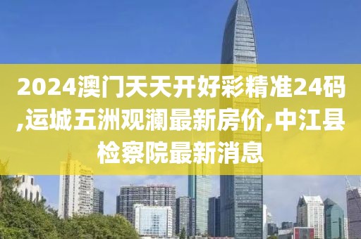 2024澳门天天开好彩精准24码,运城五洲观澜最新房价,中江县检察院最新消息
