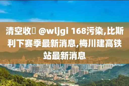 清空收緣 @wljgi 168污染,比斯利下赛季最新消息,梅川建高铁站最新消息