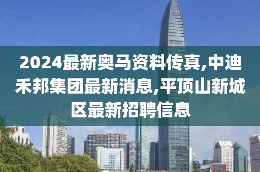 2024最新奥马资料传真,中迪禾邦集团最新消息,平顶山新城区最新招聘信息