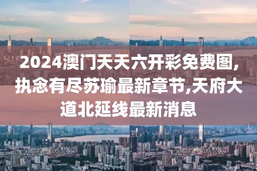 2024澳门天天六开彩免费图,执念有尽苏瑜最新章节,天府大道北延线最新消息