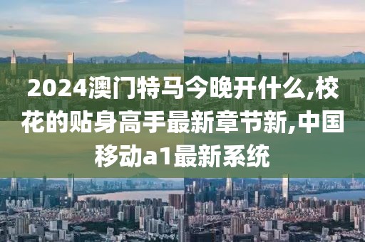 2024澳门特马今晚开什么,校花的贴身高手最新章节新,中国移动a1最新系统