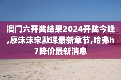 澳门六开奖结果2024开奖今晚,廖沫沫宋默琛最新章节,哈弗h7降价最新消息