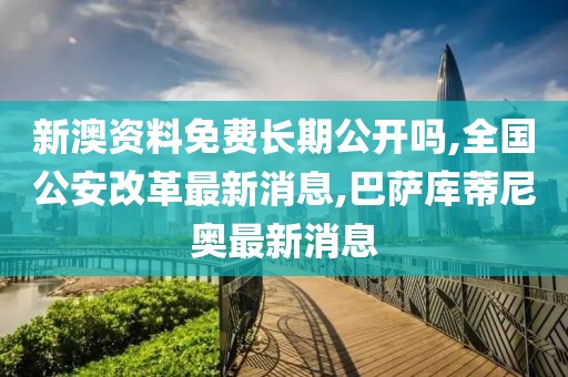 新澳资料免费长期公开吗,全国公安改革最新消息,巴萨库蒂尼奥最新消息