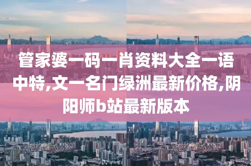管家婆一码一肖资料大全一语中特,文一名门绿洲最新价格,阴阳师b站最新版本