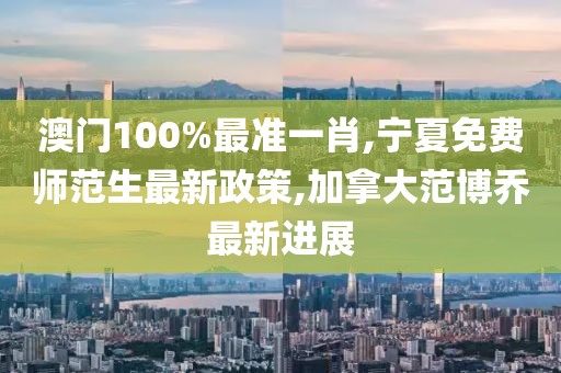澳门100%最准一肖,宁夏免费师范生最新政策,加拿大范博乔最新进展