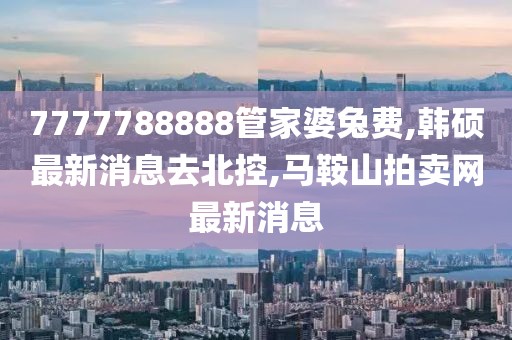 7777788888管家婆兔费,韩硕最新消息去北控,马鞍山拍卖网最新消息