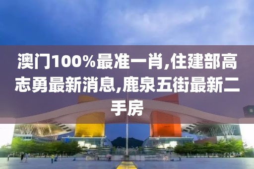 澳门100%最准一肖,住建部高志勇最新消息,鹿泉五街最新二手房