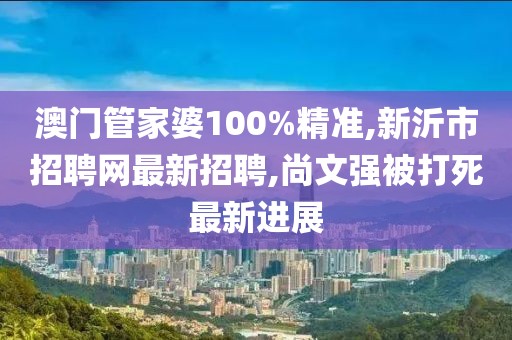 澳门管家婆100%精准,新沂市招聘网最新招聘,尚文强被打死最新进展