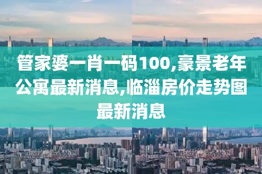 管家婆一肖一码100,豪景老年公寓最新消息,临淄房价走势图最新消息
