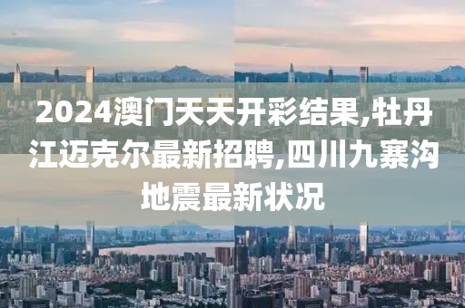 2024澳门天天开彩结果,牡丹江迈克尔最新招聘,四川九寨沟地震最新状况