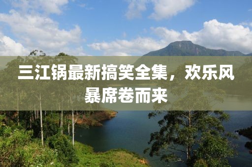 三江锅最新搞笑全集，欢乐风暴席卷而来