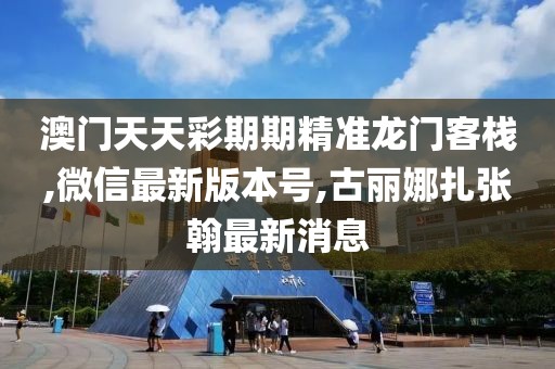 澳门天天彩期期精准龙门客栈,微信最新版本号,古丽娜扎张翰最新消息