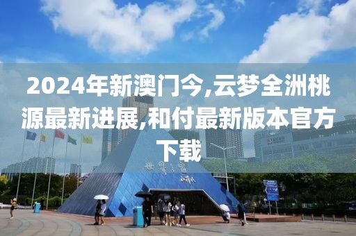 2024年新澳门今,云梦全洲桃源最新进展,和付最新版本官方下载