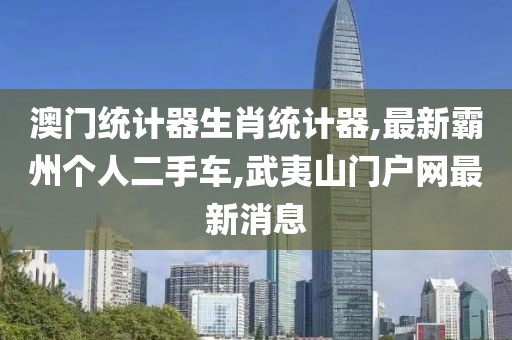 澳门统计器生肖统计器,最新霸州个人二手车,武夷山门户网最新消息