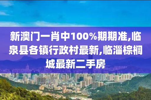 新澳门一肖中100%期期准,临泉县各镇行政村最新,临淄棕榈城最新二手房