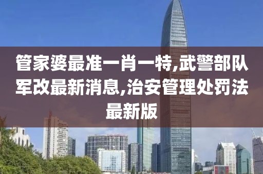 管家婆最准一肖一特,武警部队军改最新消息,治安管理处罚法最新版